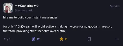 @whitequark@mastodon.social on Mastodon: "hire me to build your instant messenger  for only 110k£/year i will avoid actively making it worse for no goddamn reason, therefore providing *two* benefits over Matrix"
