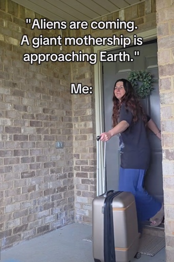 "Aliens are coming.
A giant mothership is approaching Earth."
Me: (picture of a Girl leaving her house with a suitcase)
