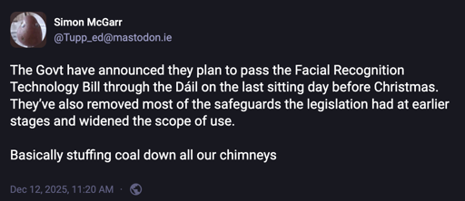 The Govt have announced they plan to pass the Facial Recognition Technology Bill through the Dáil on the last sitting day before Christmas. They’ve also removed most of the safeguards the legislation had at earlier stages and widened the scope of use.  Basically stuffing coal down all our chimneys