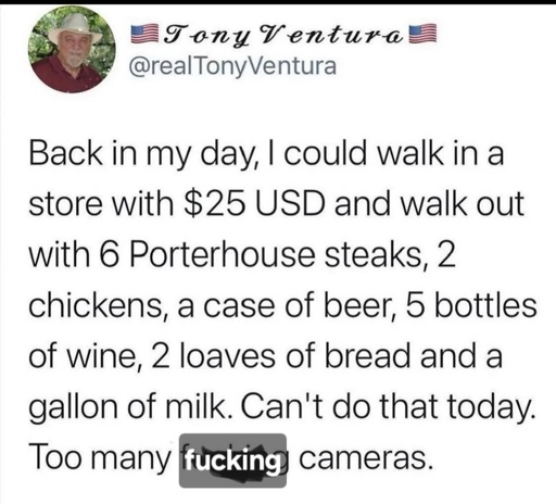 back in my day, I could walk into a store with 25 bucks and walk out with 6 porterhouse steaks, 2 chickens, a case of beer, 5 bottles of wine, 2 leaves of bread and a gallon of milk. can't do that today, too many fucking cameras.