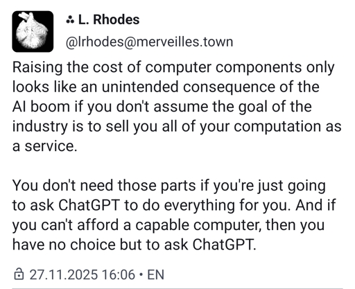 Raising the cost of computer components only looks like an unintended consequence of the AI boom if you don't assume the goal of the industry is to sell you all of your computation as a service.You don't need those parts if you're just going to ask ChatGPT to do everything for you. And if you can't afford a capable computer, then you have no choice but to ask ChatGPT.