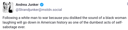 A screenshotted mastodon toot that reads: "Following a white man to war because you disliked the sound of a black woman laughing will go down in American history as one of the dumbest acts of self-sabotage ever."