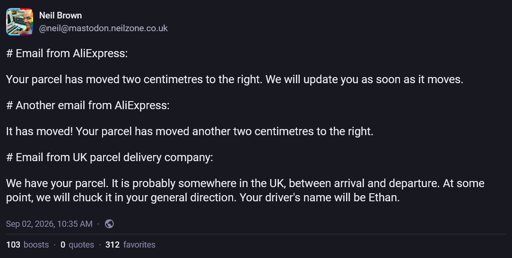 Neil Brown @neil@mastodon.neilzone.co.uk  # Email from AliExpress:  Your parcel has moved two centimetres to the right. We will update you as soon as it moves.  # Another email from AliExpress:  It has moved! Your parcel has moved another two centimetres to the right.  # Email from UK parcel delivery company:  We have your parcel. It is probably somewhere in the UK, between arrival and departure. At some point, we will chuck it in your general direction. Your driver’s name will be Ethan.  Sep 02, 2026, 10:35 AM