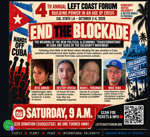 Publicity poster for event
==========================

4th annual Left Coast Forum
"Building Power in an Age of Crisis"
CAL STATE LA - OCTOBER 2-4, 2026
Text in a red banner: END THE BLOCKADE
THE MEANING OF THE NEW POLITICAL & ECONOMIC ‘TRANSFORMATIONS’ IN CUBA AND TASKS OF THE SOLIDARITY MOVEMENT

Left side: Hands Off Cuba
Right side: Solidarity Not Sanctions

Middle section - text with photos below
Following short Belly of the Beast videos detailing the new situation in Cuba, panelists will include local labor leaders active in Cuba solidarity, youth who recently returned from Cuba, and prominent activists.

Photos (from left)
Bita Amani - Epidemiologist; takes public health students to Cuba for 3 weeks of classes. 
Destiny Rivera - LA Hands-0ff Cuba committee leader; Cuba May Day delegation organizer.
Mark L. Friedman - Educator & curriculum development; LA Maritime Institute and ISEMPH.
Mike Vera - Inland Boatman’s Union, marine division of the International Longshore and Warehouse Union (ILWU)

Bottom section: Saturday, 9 a.m. $20 donation (suggested) No One Turned Away.
Scan for tickets & info (with QR code)
LeftCoastForum.org

PEOPLE * PLANET * PEACE * INTERNATIONAL SOLIDARITY
