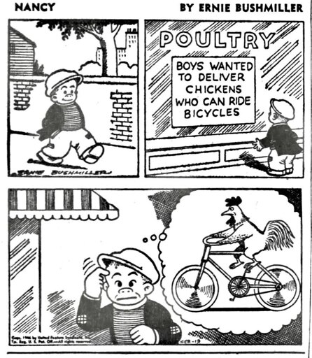 A comic strip from the comic Nancy. The strip is by Ernie Bushmiller. In the first panel, a boy is walking. In the second, he finds a building labeled "POULTRY", with a sign saying "BOYS WANTED TO DELIVER CHICKENS WHO CAN RIDE BICYCLES." The final panel has him imagining a chicken riding a bicycle, thinking the sign means that boys are wanted to deliver bicycle-riding chickens.