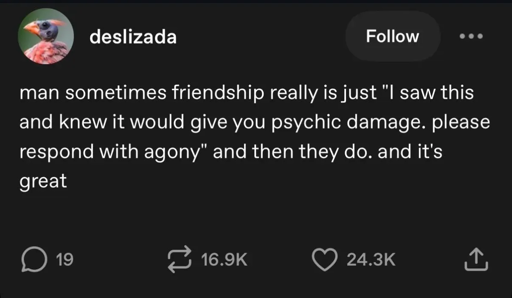 man sometimes friendship really is just "I saw this and knew it would give you psychic damage. please respond with agony" and then they do. and it's great