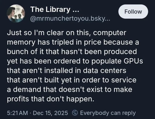 Just so I'm clear on this, computer memory has tripled in price because a bunch of it that hasn't been produced yet has been ordered to populate GPUs that aren't installed in data centers that aren't built yet in order to service a demand that doesn't exist to make profits that don't happen.