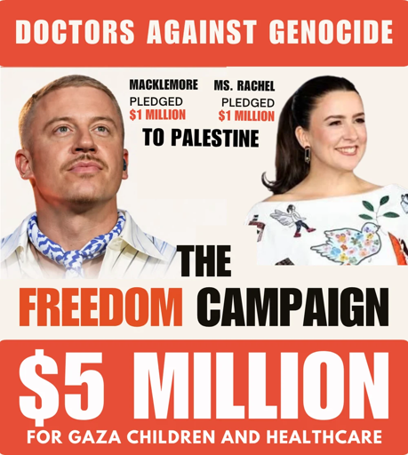 Publicity poster for DAG

Top - white text in red banner - DOCTORS AGAINST GENOCIDE
Center left - photo of Macklemore with text: "pledged $1 Million [US dollars] to Palestine"
Center right-  photo of Ms. Rachel with text" pledged $1 Million [US dollars] to Palestine"
Center below - Text reading: THE FREEDOM CAMPAIGN
$5 MILLION [US DOLLARS] FOR GAZA CHILDREN AND HEALTHCARE