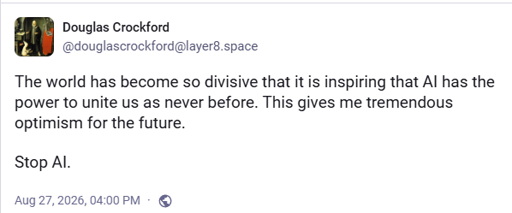 Mastodon post by Douglas Crockford: The world has become so divisive that it is inspiring that AI has the power to unite us as never before. This gives me tremendous optimism for the future.  Stop AI.