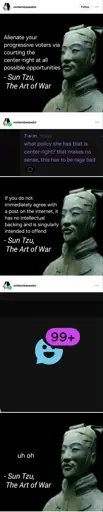 A tumblr post by voidambassador.    It is an image made to look like a quote, it says: "Alienate your progressive voters by courting the center-right at all possible opportunities - Sun tzu, the art of war.   It has a reblog with a screenshot of a comment saying: "what policy she has that is center right [sic]? that makes no sense this has to be ragebait."   It has another edited quote saying: "If you do not immediately agree with a post on the internet, it has no intellectual backing and is singularly intended to offend. - Sun Tzu, the art of war.    There is a final reblog. It shows a screenshot of the tumblr messages icon, showing that there is 72 new messages sent to the author of the post. This reblog is equipped with yet another edited quote saying "uh oh - Sun Tzu, the art of war".  